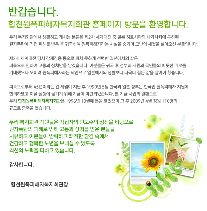 반갑습니다.
합천원폭피해자복지회관 홈페이지 방문을 환영합니다.

우리 복지회관에서 생활하고 계시는 분들은 제2차 세계대전 중 일본 히로시마와 나가사키에 투하된 원자폭탄에 직접 피해를 받은 후 귀국하여 원폭피해자라는 사실을 숨기며 고난의 세월을 살아오신 분들입니다.

제2차 세계대전 당시 강제징용 등으로 피치 못하게 선택한 일본에서의 삶은
피폭으로 인하여 고통과 상처만을 남겼습니다. 이분들은 귀국 후 정부의 지원과 국민들의 따뜻한 위로를 기대했으나 오히려 원폭피해자라는 낙인으로 일본에서의 생활보다 더욱더 힘든 삶을 살아야 했습니다.

피폭으로부터 45년이라는 긴 세월이 지난 후 1990년 5월 한국과 일본 정부는 한국인 원폭피해자 지원에 합의하였고 이를 실행에 옮기기 위해 기금이 마련되었습니다. 본 기금 사업의 일환으로 우리 합천원폭피해자복지회관은 1996년 10월에 문을 열었으며 그 후 2009년 4월 정원 110명의 규모로 증축을 했습니다.

우리 복지회관 직원들은 적십자의 인도주의 정신을 바탕으로 원자폭탄의 피해로 인해 고통과 상처를 받은 분들을 치유하고 이분들이 안락하고 쾌적한 환경 속에서 건강하고 행복한 노년을 보내실 수 있도록 최선의 노력을 다하고 있습니다.

감사합니다.

합천원폭피해자복지회관장 공인배
